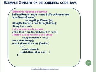 EXEMPLE 2-INSERTION DE DONNÉES: CODE JAVA
27
Imene Sghaier-Développement Mobile Avancé
//Obtenir la réponse du serveur
BufferedReader reader = new BufferedReader(new
InputStreamReader(
conn.getInputStream()));
StringBuilder sb = new StringBuilder();
String line = null;
// Lire la réponse du serveur
while ((line = reader.readLine()) != null) {
// Mettre la reponse dans une String
sb.append(line + "n"); }
text = sb.toString();
} catch (Exception ex) { }finally {
try {
reader.close();
} catch (Exception ex) { }
}
 