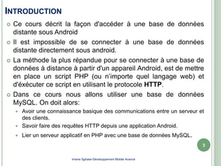 INTRODUCTION
 Ce cours décrit la façon d'accéder à une base de données
distante sous Android
 Il est impossible de se connecter à une base de données
distante directement sous android.
 La méthode la plus répandue pour se connecter à une base de
données à distance à partir d'un appareil Android, est de mettre
en place un script PHP (ou n’importe quel langage web) et
d'éxécuter ce script en utilisant le protocole HTTP.
 Dans ce cours nous allons utiliser une base de données
MySQL. On doit alors:
 Avoir une connaissance basique des communications entre un serveur et
des clients.
 Savoir faire des requêtes HTTP depuis une application Android.
 Lier un serveur applicatif en PHP avec une base de données MySQL.
3
Imene Sghaier-Développement Mobile Avancé
 