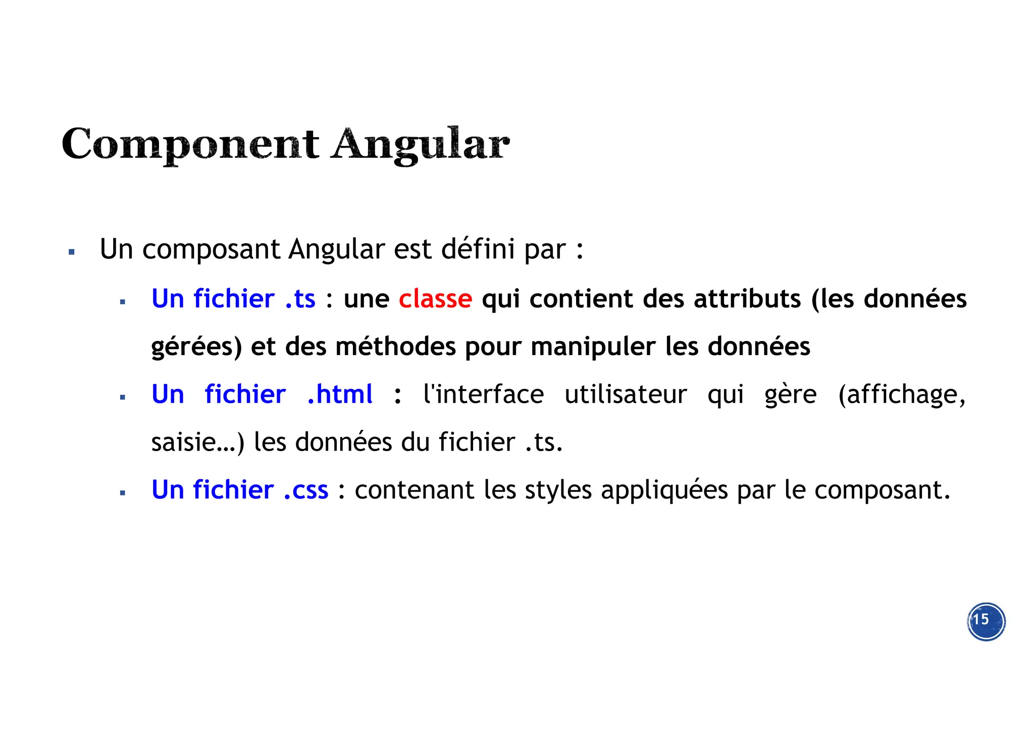 15
 Un composant Angular est défini par :
 Un fichier .ts : une classe qui contient des attributs (les données
gérées) et des méthodes pour manipuler les données
 Un fichier .html : l'interface utilisateur qui gère (affichage,
saisie…) les données du fichier .ts.
 Un fichier .css : contenant les styles appliquées par le composant.
 