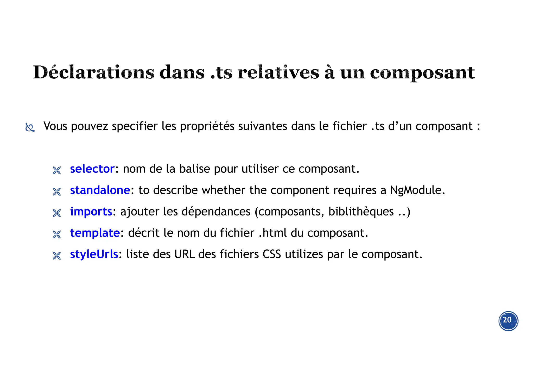  Vous pouvez specifier les propriétés suivantes dans le fichier .ts d’un composant :
 selector: nom de la balise pour utiliser ce composant.
 standalone: to describe whether the component requires a NgModule.
 imports: ajouter les dépendances (composants, biblithèques ..)
 template: décrit le nom du fichier .html du composant.
 styleUrls: liste des URL des fichiers CSS utilizes par le composant.
20
 