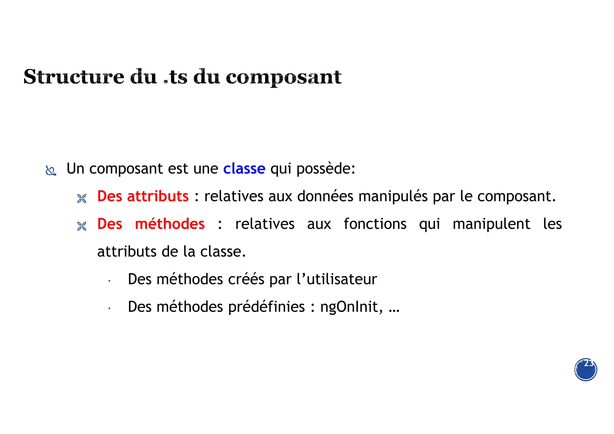 Un composant est une classe qui possède:
 Des attributs : relatives aux données manipulés par le composant.
 Des méthodes : relatives aux fonctions qui manipulent les
attributs de la classe.
 Des méthodes créés par l’utilisateur
 Des méthodes prédéfinies : ngOnInit, …
23
 