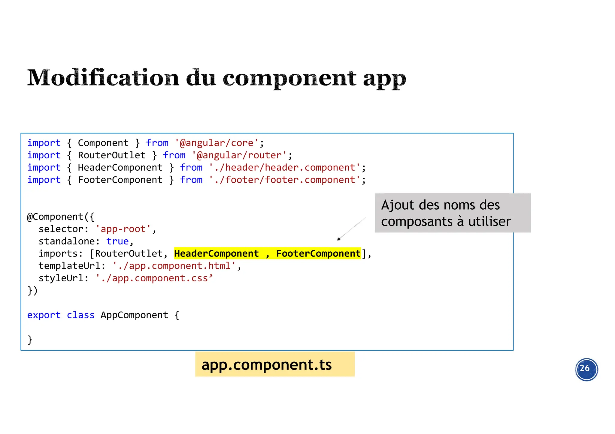 26
import { Component } from '@angular/core';
import { RouterOutlet } from '@angular/router';
import { HeaderComponent } from './header/header.component';
import { FooterComponent } from './footer/footer.component';
@Component({
selector: 'app-root',
standalone: true,
imports: [RouterOutlet, HeaderComponent , FooterComponent],
templateUrl: './app.component.html',
styleUrl: './app.component.css’
})
export class AppComponent {
}
Ajout des noms des
composants à utiliser
app.component.ts
 