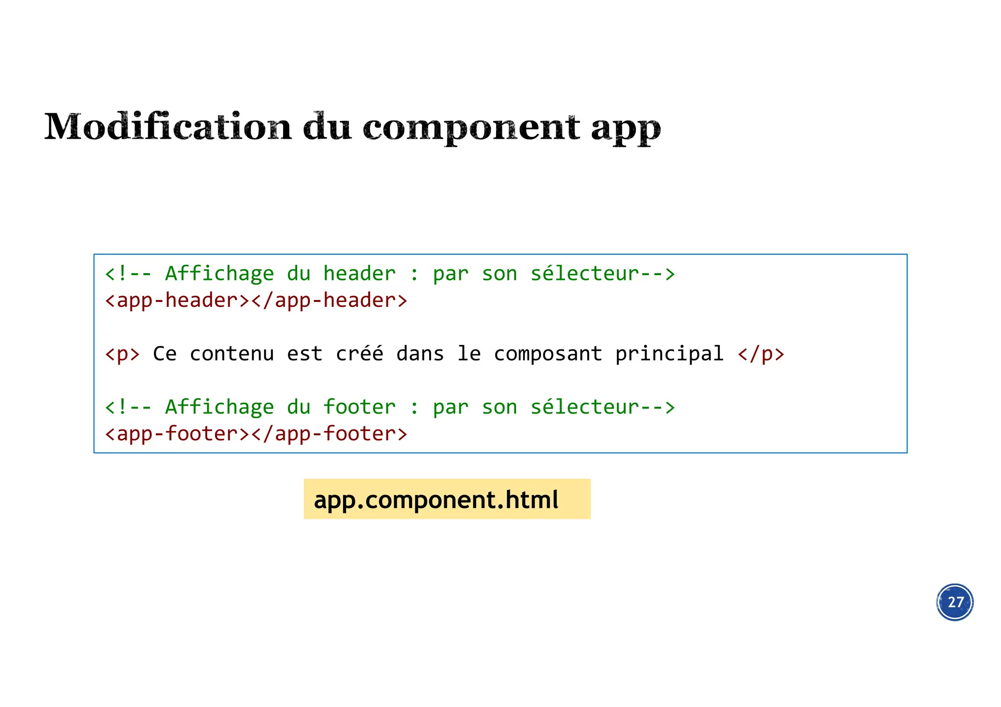 27
<!-- Affichage du header : par son sélecteur-->
<app-header></app-header>
<p> Ce contenu est créé dans le composant principal </p>
<!-- Affichage du footer : par son sélecteur-->
<app-footer></app-footer>
app.component.html
 