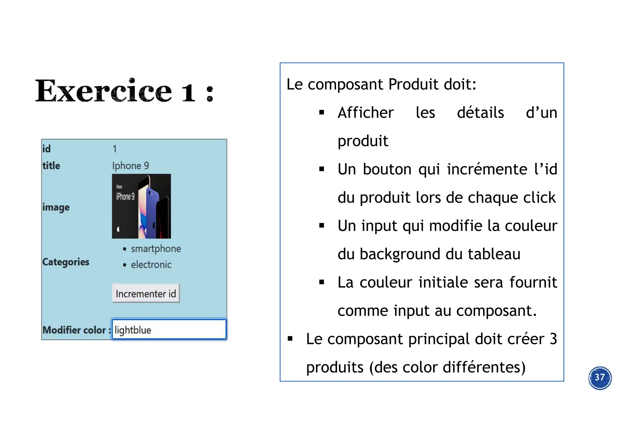37
Le composant Produit doit:
 Afficher les détails d’un
produit
 Un bouton qui incrémente l’id
du produit lors de chaque click
 Un input qui modifie la couleur
du background du tableau
 La couleur initiale sera fournit
comme input au composant.
 Le composant principal doit créer 3
produits (des color différentes)
 