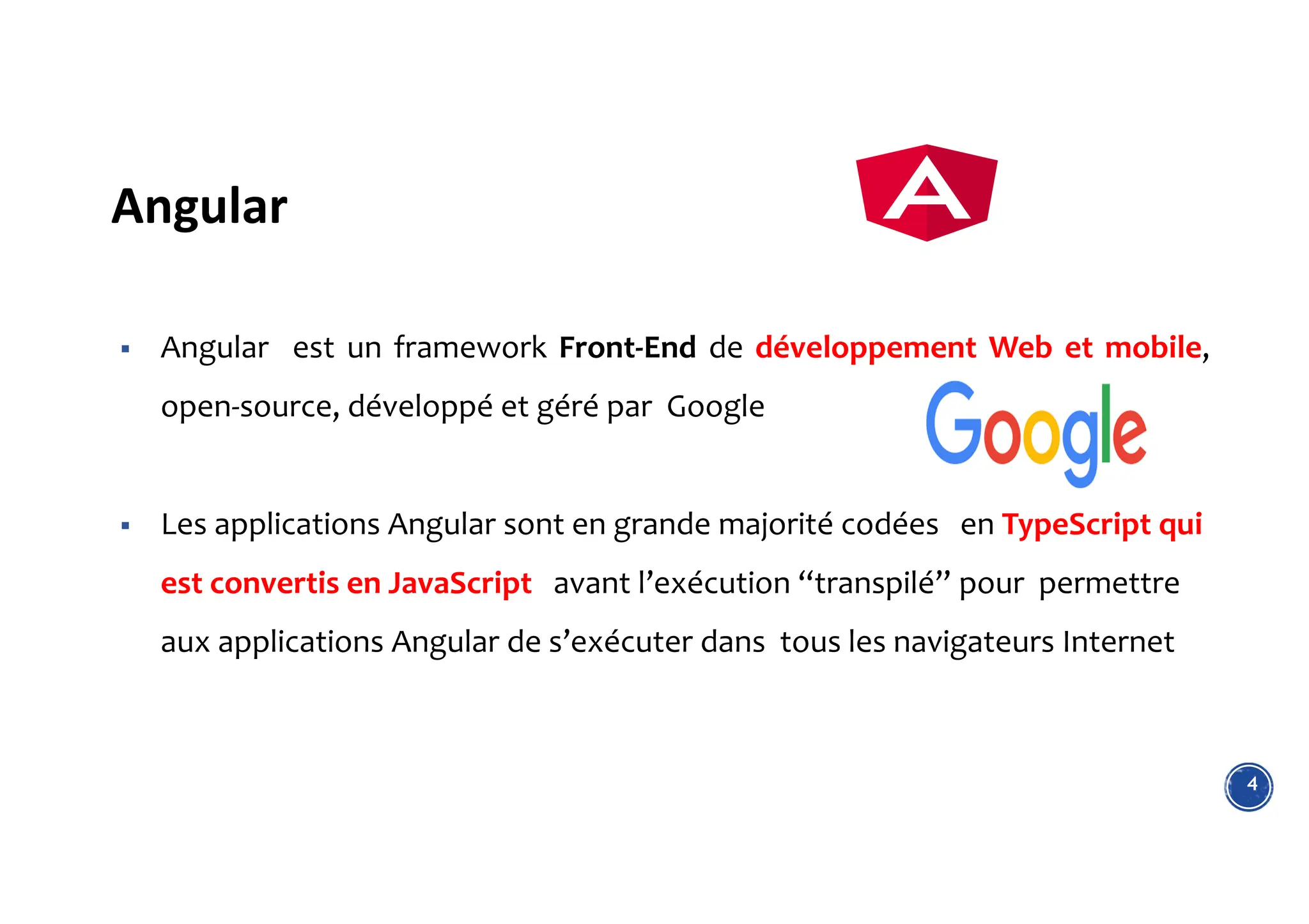 Angular
4
 Angular est un framework Front-End de développement Web et mobile,
open-source, développé et géré par Google
 Les applications Angular sont en grande majorité codées en TypeScript qui
est convertis en JavaScript avant l’exécution “transpilé” pour permettre
aux applications Angular de s’exécuter dans tous les navigateurs Internet
 