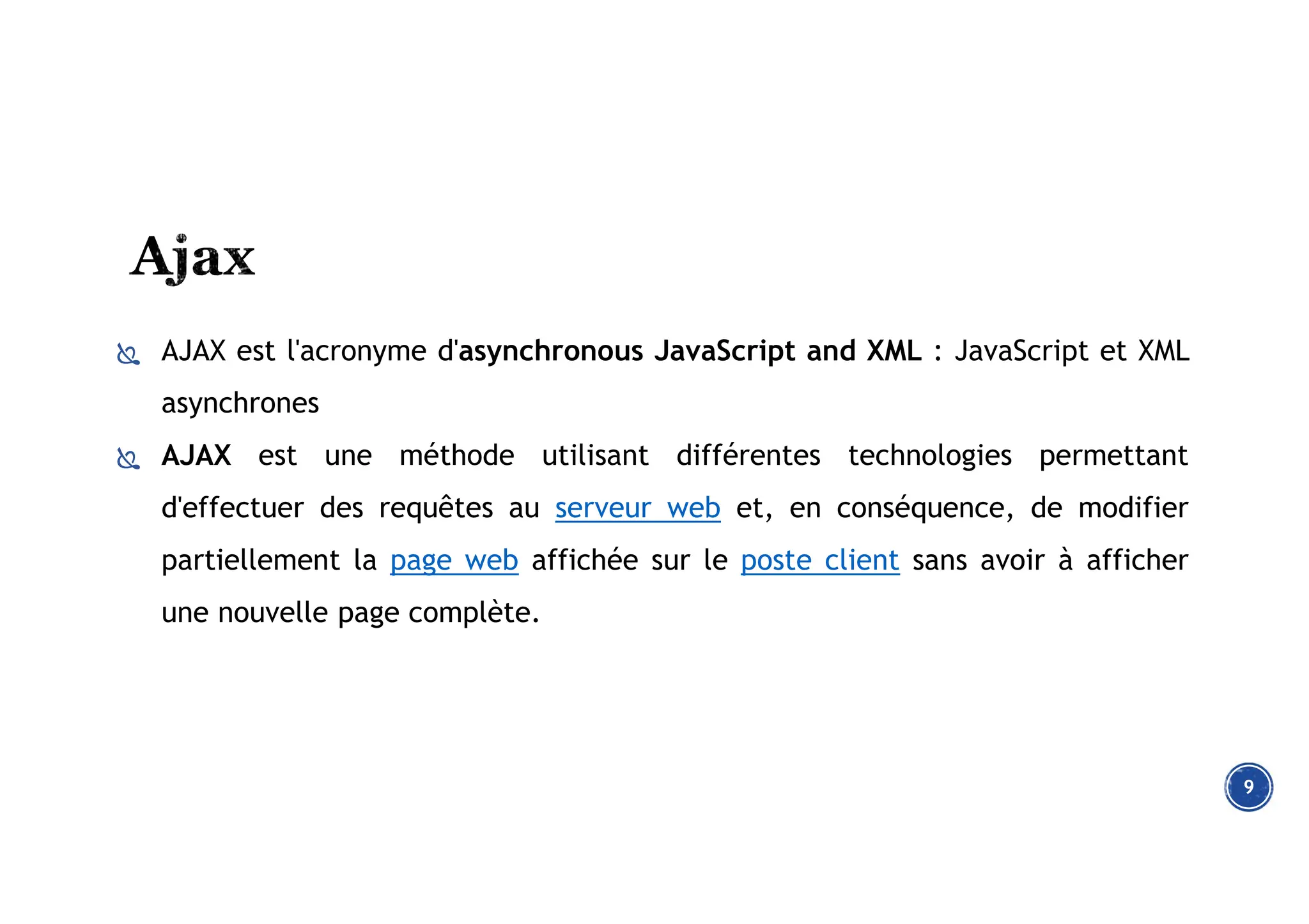  AJAX est l'acronyme d'asynchronous JavaScript and XML : JavaScript et XML
asynchrones
 AJAX est une méthode utilisant différentes technologies permettant
d'effectuer des requêtes au serveur web et, en conséquence, de modifier
partiellement la page web affichée sur le poste client sans avoir à afficher
une nouvelle page complète.
9
 
