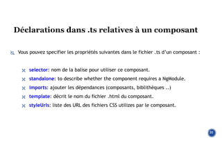  Vous pouvez specifier les propriétés suivantes dans le fichier .ts d’un composant :
 selector: nom de la balise pour utiliser ce composant.
 standalone: to describe whether the component requires a NgModule.
 imports: ajouter les dépendances (composants, biblithèques ..)
 template: décrit le nom du fichier .html du composant.
 styleUrls: liste des URL des fichiers CSS utilizes par le composant.
20
 