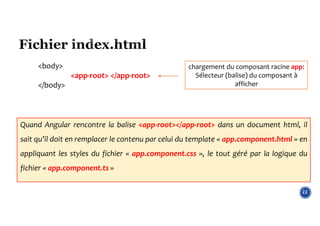 22
chargement du composant racine app:
Sélecteur (balise) du composant à
afficher
<body>
<app-root> </app-root>
</body>
Quand Angular rencontre la balise <app-root></app-root> dans un document html, il
sait qu’il doit en remplacer le contenu par celui du template « app.component.html » en
appliquant les styles du fichier « app.component.css », le tout géré par la logique du
fichier « app.component.ts »
 