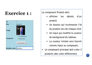 37
Le composant Produit doit:
 Afficher les détails d’un
produit
 Un bouton qui incrémente l’id
du produit lors de chaque click
 Un input qui modifie la couleur
du background du tableau
 La couleur initiale sera fournit
comme input au composant.
 Le composant principal doit créer 3
produits (des color différentes)
 