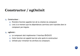  Constructeur :
 Première fonction appelée lors de la création du composant
 c'est à ce moment que les dépendances (services) sont injectées dans le
composant par Angular.
 ngOnInit :
 Le composant doit implémenter l’interface OnInit
 Cette fonction est appelé tout de suite après le constructeur
 Utilisée pour initialiser les attributs du composant.
38
 