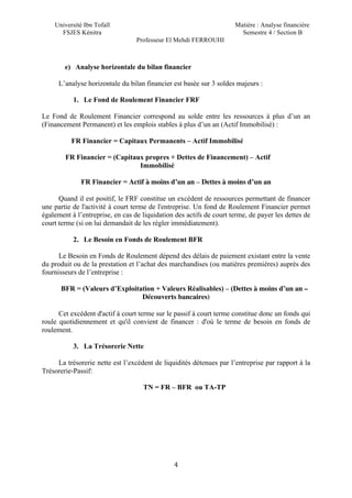 Université Ibn Tofaïl Matière : Analyse financière
FSJES Kénitra Semestre 4 / Section B
Professeur El Mehdi FERROUHI
4
e) Analyse horizontale du bilan financier
L’analyse horizontale du bilan financier est basée sur 3 soldes majeurs :
1. Le Fond de Roulement Financier FRF
Le Fond de Roulement Financier correspond au solde entre les ressources à plus d’un an
(Financement Permanent) et les emplois stables à plus d’un an (Actif Immobilisé) :
FR Financier = Capitaux Permanents – Actif Immobilisé
FR Financier = (Capitaux propres + Dettes de Financement) – Actif
Immobilisé
FR Financier = Actif à moins d’un an – Dettes à moins d’un an
Quand il est positif, le FRF constitue un excédent de ressources permettant de financer
une partie de l'activité à court terme de l'entreprise. Un fond de Roulement Financier permet
également à l’entreprise, en cas de liquidation des actifs de court terme, de payer les dettes de
court terme (si on lui demandait de les régler immédiatement).
2. Le Besoin en Fonds de Roulement BFR
Le Besoin en Fonds de Roulement dépend des délais de paiement existant entre la vente
du produit ou de la prestation et l’achat des marchandises (ou matières premières) auprès des
fournisseurs de l’entreprise :
BFR = (Valeurs d’Exploitation + Valeurs Réalisables) – (Dettes à moins d’un an –
Découverts bancaires)
Cet excédent d'actif à court terme sur le passif à court terme constitue donc un fonds qui
roule quotidiennement et qu'il convient de financer : d'où le terme de besoin en fonds de
roulement.
3. La Trésorerie Nette
La trésorerie nette est l’excédent de liquidités détenues par l’entreprise par rapport à la
Trésorerie-Passif:
TN = FR – BFR ou TA-TP
 