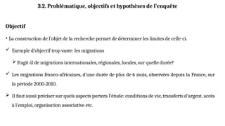 Objectif
• La construction de l’objet de la recherche permet de déterminer les limites de celle-ci.
 Exemple d’objectif trop vaste: les migrations
 S’agit-il de migrations internationales, régionales, locales, sur quelle durée?
 Les migrations franco-africaines, d’une durée de plus de 6 mois, observées depuis la France, sur
la période 2000-2010.
 Il faut aussi préciser sur quels aspects portera l’étude: conditions de vie, transferts d’argent, accès
à l’emploi, organisation associative etc.
3.2. Problématique, objectifs et hypothèses de l’enquête
 