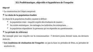 Objectif
• La construction de l’objet comprend:
 Le choix de la population étudiée
Le choix de la population étudiée consiste à définir:
 la population visée : enquête auprès des étudiants de master ;
 les unités statistiques : les ménages, les individus, les entreprises, …
 la population répondante: la personne qui va répondre au questionnaire.
 La période de référence
Par exemple pour une enquête sur la consommation : 7 derniers jours, dernier mois, six derniers
mois etc.
• Les conditions de réalisation de l’enquête: ne pas la faire en périodes de fêtes, en périodes de
soudures etc.
3.2. Problématique, objectifs et hypothèses de l’enquête
 