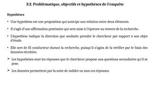 Hypothèses
• Une hypothèse est une proposition qui anticipe une relation entre deux éléments.
• Il s’agit d’une affirmation provisoire qui sera mise à l’épreuve au travers de la recherche.
• L’hypothèse indique la direction que souhaite prendre le chercheur par rapport à son objet
d’étude.
• Elle sert de fil conducteur durant la recherche, puisqu’il s’agira de la vérifier par le biais des
données récoltées.
 Les hypothèses sont les réponses que le chercheur propose aux questions secondaires qu'il se
pose.
 Les données permettent par la suite de valider ou non ces réponses.
3.2. Problématique, objectifs et hypothèses de l’enquête
 