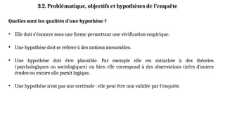Quelles sont les qualités d’une hypothèse ?
• Elle doit s’énoncer sous une forme permettant une vérification empirique.
• Une hypothèse doit se référer à des notions mesurables.
• Une hypothèse doit être plausible. Par exemple elle est rattachée à des théories
(psychologiques ou sociologiques) ou bien elle correspond à des observations tirées d’autres
études ou encore elle paraît logique.
• Une hypothèse n’est pas une certitude : elle peut être non validée par l’enquête.
3.2. Problématique, objectifs et hypothèses de l’enquête
 