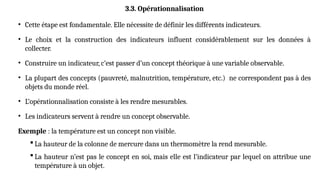 3.3. Opérationnalisation
• Cette étape est fondamentale. Elle nécessite de définir les différents indicateurs.
• Le choix et la construction des indicateurs influent considérablement sur les données à
collecter.
• Construire un indicateur, c’est passer d’un concept théorique à une variable observable.
• La plupart des concepts (pauvreté, malnutrition, température, etc.) ne correspondent pas à des
objets du monde réel.
• L’opérationnalisation consiste à les rendre mesurables.
• Les indicateurs servent à rendre un concept observable.
Exemple : la température est un concept non visible.
 La hauteur de la colonne de mercure dans un thermomètre la rend mesurable.
 La hauteur n’est pas le concept en soi, mais elle est l’indicateur par lequel on attribue une
température à un objet.
 
