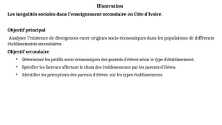Illustration
Les inégalités sociales dans l’enseignement secondaire en Côte d’Ivoire.
Objectif principal
Analyser l’existence de divergences entre origines socio-économiques dans les populations de différents
établissements secondaires.
Objectif secondaire
• Déterminer les profils socio-économiques des parents d’élèves selon le type d’établissement.
• Spécifier les facteurs affectant le choix des établissements par les parents d’élèves.
• Identifier les perceptions des parents d’élèves sur les types établissements.
 