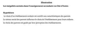 Illustration
Les inégalités sociales dans l’enseignement secondaire en Côte d’Ivoire.
Hypothèses
Le choix d’un établissement scolaire est corrélé aux caractéristiques des parents
Le niveau social des parents influence le choix de l’établissement pour leurs enfants.
Le choix des parents est guidé par leur perception des établissements.
 