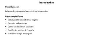 Introduction
Objectif général
Présenter le processus de la conception d’une enquête.
Objectifs spécifiques
• Déterminer les objectifs d’une enquête
• Formuler les hypothèses
• Définir les indicateurs à calculer
• Planifier les activités de l’enquête
• Elaborer le budget de l’enquête
 