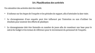 3.4. Planification des activités
Un calendrier des activités doit être établi.
• Il informe sur les étapes de l’enquête et les périodes de rapport, afin d’atteindre la date visée.
• Le chronogramme d’une enquête peut être influencé par l’intention ou non d’utiliser les
résultats pour soutenir des efforts de plaidoyer.
• Le chronogramme doit être formulés en nombre de jours afin de constituer une base pour le
calcul du budget et les termes de référence pour le recrutement du personnel de l’enquête.
 