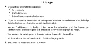 • Le budget fait apparaître les dépenses :
 du personnel;
 des équipements;
 de tous les autres postes de dépenses.
• S’il y a un plafond de ressources à ne pas dépasser, ce qui est habituellement le cas, le budget
global doit s’inscrire à l’intérieur du cadre prédéterminé.
• Lors de l’établissement du budget, il faut suivre les indications générales données par
l’institution qui finance l’enquête afin de faciliter l’approbation du projet de budget.
• Pour s’écarter du budget prescrit, des autorisations devront être demandées.
• Les demandes de ressources doivent être établies dès que possible.
 Il faut donc définir les modalités de paiement.
3.5. Budget
 