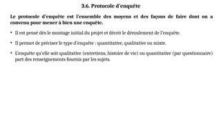 3.6. Protocole d’enquête
Le protocole d’enquête est l’ensemble des moyens et des façons de faire dont on a
convenu pour mener à bien une enquête.
• Il est pensé dès le montage initial du projet et décrit le déroulement de l’enquête.
• Il permet de préciser le type d’enquête : quantitative, qualitative ou mixte.
• L’enquête qu’elle soit qualitative (entretiens, histoire de vie) ou quantitative (par questionnaire)
part des renseignements fournis par les sujets.
 