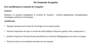 3.6. Protocole d’enquête
3.6.1. Justification et contexte de l’enquête
Contexte
Expliquer en quelques paragraphes le contexte de l’enquête : contexte géographique, démographique,
sociologique, politique et économique.
Justification
• Expliquer pourquoi avoir choisi de s’interroger sur ces aspects précis.
• Préciser l’importance du sujet, en termes de santé publique (fréquence, gravité, coûts, conséquences...),
• Justifier l’enquête sur la base d’études précédentes. La recherche bibliographique sera utile à ce propos.
• Préciser les buts et les retombées attendues de cette enquête.
 