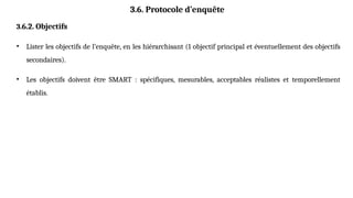 3.6. Protocole d’enquête
3.6.2. Objectifs
• Lister les objectifs de l’enquête, en les hiérarchisant (1 objectif principal et éventuellement des objectifs
secondaires).
• Les objectifs doivent être SMART : spécifiques, mesurables, acceptables réalistes et temporellement
établis.
 