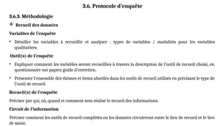 3.6. Protocole d’enquête
3.6.3. Méthodologie
 Recueil des données
Variables de l’enquête
• Détailler les variables à recueillir et analyser : types de variables / modalités pour les variables
qualitatives.
Outil(s) de l’enquête
• Expliquer comment les variables seront recueillies à travers la description de l’outil de recueil choisi, ex.
questionnaire sur papier, guide d’entretien.
• Présenter l’ensemble des thèmes et items abordés dans les outils de recueil utilisés en précisant le type de
l’outil de recueil.
Recueil(s) de l’enquête
Préciser par qui, où, quand et comment sera réalisé le recueil des informations.
Circuit de l’information
Préciser comment les outils de recueil complétés ou les données circuleront entre le lieu de recueil et le lieu
de saisie.
 