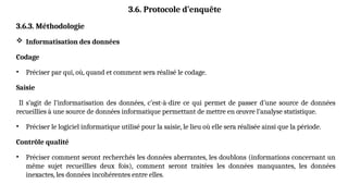 3.6. Protocole d’enquête
3.6.3. Méthodologie
 Informatisation des données
Codage
• Préciser par qui, où, quand et comment sera réalisé le codage.
Saisie
Il s’agit de l’informatisation des données, c’est-à-dire ce qui permet de passer d’une source de données
recueillies à une source de données informatique permettant de mettre en œuvre l’analyse statistique.
• Préciser le logiciel informatique utilisé pour la saisie, le lieu où elle sera réalisée ainsi que la période.
Contrôle qualité
• Préciser comment seront recherchés les données aberrantes, les doublons (informations concernant un
même sujet recueillies deux fois), comment seront traitées les données manquantes, les données
inexactes, les données incohérentes entre elles.
 