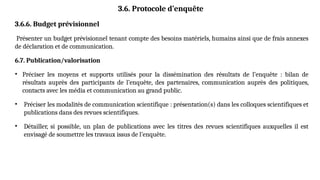 3.6. Protocole d’enquête
3.6.6. Budget prévisionnel
Présenter un budget prévisionnel tenant compte des besoins matériels, humains ainsi que de frais annexes
de déclaration et de communication.
6.7. Publication/valorisation
• Préciser les moyens et supports utilisés pour la dissémination des résultats de l’enquête : bilan de
résultats auprès des participants de l’enquête, des partenaires, communication auprès des politiques,
contacts avec les média et communication au grand public.
• Préciser les modalités de communication scientifique : présentation(s) dans les colloques scientifiques et
publications dans des revues scientifiques.
• Détailler, si possible, un plan de publications avec les titres des revues scientifiques auxquelles il est
envisagé de soumettre les travaux issus de l’enquête.
 