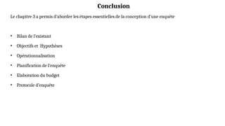 Conclusion
Le chapitre 3 a permis d’aborder les étapes essentielles de la conception d’une enquête
• Bilan de l’existant
• Objectifs et Hypothèses
• Opérationnalisation
• Planification de l’enquête
• Elaboration du budget
• Protocole d’enquête
 