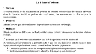 3.1. Bilan de l’existant
• Travaux
Le dépouillement de la documentation permet de prendre connaissance des travaux effectués
dans le domaine étudié et profiter des expériences, des constatations et des erreurs de
prédécesseurs.
• Données
Il faut s’assurer que les données sont disponibles et exploitables sur le sujet.
• Méthode
Il faut examiner les différentes méthodes utilisées pour collecter et analyser les données relatives
au sujet.
 L’horizon de la recherche documentaire doit être élargi quand cela est nécessaire.
Par exemple, si on s’intéresse à la pauvreté en CI et que très peu d’enquêtes ont été réalisées dans
le pays, on doit regarder si des travaux ont été réalisés dans des pays voisins.
 Comment la pauvreté a-t-elle été conceptualisée et opérationnalisée par différents auteurs?
 Quelles informations sont nécessaires à l’analyse de la pauvreté sont disponibles?
 
