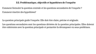 3.2. Problématique, objectifs et hypothèses de l’enquête
Comment formuler la question centrale et les questions secondaires de l’enquête ?
Comment émettre des hypothèses?
La question principale guide l’enquête. Elle doit être claire, précise et originale.
Les questions secondaires sont les questions dérivées de la question principales. Elles doivent
être cohérentes avec la question principale et permettre la décomposer en sous-problèmes.
 