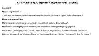 Exemple 1
Question principale
Quels sont les facteurs qui influencent la satisfaction des étudiants à l’égard de leur formation ?
Questions secondaires :
Quelles sont les attentes et les besoins des étudiants en matière de formation ?
Quelle est la qualité perçue des contenus, des méthodes et des supports pédagogiques ?
Quelle est la qualité perçue de l’encadrement, de l’accompagnement et de l’évaluation des étudiants ?
Quel est le niveau de satisfaction globale des étudiants et leur intention de recommander leur formation ?
3.2. Problématique, objectifs et hypothèses de l’enquête
 