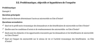 Problématique
Exemple 2
Question principale
Quels sont les facteurs déterminant l’accès au microcrédit en Côte d’Ivoire?
Questions secondaires
 Quel est le profil socio-économique des demandeurs et des bénéficiaires de microcrédit en Côte d’Ivoire?
 Quelles sont les conditions d’octroi et de remboursement des microcrédits en Côte d’Ivoire?
 Quels sont les obstacles et les opportunités rencontrés par les demandeurs et les bénéficiaires de microcrédit
en Côte d’Ivoire?
 Quel est l’impact du microcrédit sur le niveau de vie et l’activité économique des bénéficiaires en Côte
d’Ivoire?
3.2. Problématique, objectifs et hypothèses de l’enquête
 