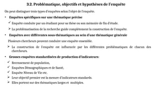 On peut distinguer trois types d’enquêtes selon l’objet de l’enquête.
• Enquêtes spécifiques sur une thématique précise
 Enquête conduite par un étudiant pour sa thèse ou son mémoire de fin d’étude.
 La problématisation de la recherche guide complètement la construction de l’enquête.
• Enquêtes avec différentes sous-thématiques au sein d’une thématique générale
Plusieurs chercheurs peuvent conduire une enquête ensemble.
 La construction de l’enquête est influencée par les différentes problématiques de chacun des
chercheurs.
• Grosses enquêtes standardisées de production d’indicateurs:
 Recensement de population,
 Enquêtes Démographiques et de Santé,
 Enquête Niveau de Vie etc.
 Leur objectif premier est la mesure d’indicateurs standards.
 Elles portent sur des thématiques larges et multiples.
3.2. Problématique, objectifs et hypothèses de l’enquête
 