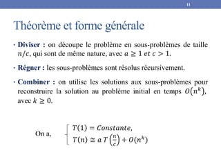 Théorème et forme générale
• Diviser : on découpe le problème en sous-problèmes de taille
𝑛/𝑐, qui sont de même nature, avec 𝑎 ≥ 1 𝑒𝑡 𝑐 > 1.
• Régner : les sous-problèmes sont résolus récursivement.
• Combiner : on utilise les solutions aux sous-problèmes pour
reconstruire la solution au problème initial en temps 𝑂 𝑛𝑘
,
avec 𝑘 ≥ 0.
On a,
𝑇 1 = 𝐶𝑜𝑛𝑠𝑡𝑎𝑛𝑡𝑒,
𝑇 𝑛 ≅ 𝑎 𝑇
𝑛
𝑐
+ 𝑂(𝑛𝑘)
11
 