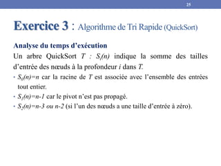 Exercice 3 : Algorithme de Tri Rapide (QuickSort)
Analyse du temps d’exécution
Un arbre QuickSort T : Si(n) indique la somme des tailles
d’entrée des nœuds à la profondeur i dans T.
• S0(n)=n car la racine de T est associée avec l’ensemble des entrées
tout entier.
• S1(n)=n-1 car le pivot n’est pas propagé.
• S2(n)=n-3 ou n-2 (si l’un des nœuds a une taille d’entrée à zéro).
25
 