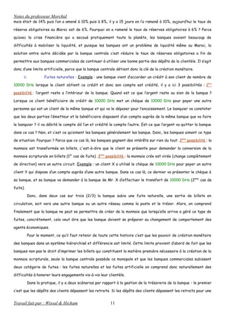 Notes du professeur Morchid
mois était de 14% puis l’on a amené à 10% puis à 8%, il y a 15 jours on l’a ramené à 10%, aujourd’hui le taux de
réserve obligatoires au Maroc est de 6%. Pourquoi on a ramené le taux de réserves obligatoires à 6% ? Parce
qu’avec la crise financière qui a secoué pratiquement toute la planète, les banques avaient beaucoup de
difficultés à mobiliser la liquidité, et puisque les banques ont un problème de liquidité même au Maroc, la
solution entre autre décidée par la banque centrale c’est réduire le taux de réserves obligatoires a fin de
permettre aux banques commerciales de continuer à utiliser une bonne partie des dépôts de la clientèle. Il s’agit
donc d’une limite artificielle, parce que la banque centrale détient donc la clé de la création monétaire.
ii. Fuites naturelles : Exemple : une banque vient d’accorder un crédit à son client de nombre de
10000 DHs lorsque le client obtient ce crédit et donc son compte est crédité, il y a ici 3 possibilités : 1ère
possibilité : l’argent reste a l’intérieur de la banque. Quand est ce que l’argent reste au sien de la banque ?
Lorsque ce client bénéficiaire de crédit de 10000 DHs met un chèque de 10000 DHs pour payer une autre
personne qui est un client de la même banque et qui va le déposer pour l’encaissement. Le banquier va constater
que les deux parties l’émetteur et le bénéficiaire disposent d’un compte auprès de la même banque que va faire
le banquier ? il va débité le compte dd l’un et crédité le compte l’autre. Est-ce que l’argent va quitter la banque
dans ce cas ? Non, et c’est ce qu’aiment les banques généralement les banque. Donc, les banques aiment ce type
de situation. Pourquoi ? Parce que ce cas là, les banques gagnent des intérêts sur rien du tout. 2ème
possibilité : la
monnaie est transformée en billets, c'est-à-dire que le client se présente pour demander la conversion de la
monnaie scripturale en billets (1èr
cas de fuite). 3ème
possibilité : la monnaie crée est virée (change complètement
de direction) vers un autre circuit. Exemple : un client X a utilisé le chèque de 10000 DHs pour payer un autre
client Y qui dispose d’un compte auprès d’une autre banque. Dans ce cas là, ce dernier va présenter le chèque à
sa banque, et sa banque va demander à la banque de Mr. X d’effectuer le transfert de 10000 DHs (2ème
cas de
fuite).
Donc, dans deux cas sur trois (2/3) la banque subie une fuite naturelle, une sortie de billets en
circulation, soit vers une autre banque ou un autre réseau comme la poste et le trésor. Alors, on comprend
finalement que la banque ne peut se permettre de créer de la monnaie que lorsqu’elle arrive a géré ce type de
fuites, concrètement, cela veut dire que les banque doivent se préparer au changement de comportement des
agents économiques.
Pour le moment, ce qu’il faut retenir de toute cette histoire c’est que les pouvoir de création monétaire
des banques dans un système hiérarchisé et différencie est limité. Cette limite provient d’abord de fait que les
banques non pas le droit d’imprimer les billets qui constituent la matière première nécessaire à la création de la
monnaie scripturale, seule la banque centrale possède ce monopole et que les banques commerciales subissent
deux catégorie de fuites : les fuites naturelles et les fuites artificielle on comprend donc naturellement des
difficultés à honorer leurs engagements vis-à-vis leur clientèle.
Dans la pratique, il y a deux scénarios par rapport à la gestion de la trésorerie de la banque : le premier
c’est que les dépôts des clients dépassent les retraits. Si les dépôts des clients dépassent les retraits pour une
Travail fait par : Wissal & Hicham 11
 