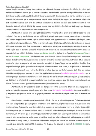 Notes du professeur Morchid
banque, on dira que cette banque à un excédant de trésorerie. Lorsque maintenant, les dépôts des client sont
inférieur aux retraits on dira que la banque a un déficit de trésorerie. Lorsque la banque enregistre un déficit
de trésorerie, elle censée équilibré cette trésorerie, comment ? En s’adressant au marché monétaire, ça veut
dire quoi ? C’est-à-dire que la banque qui subie trop de sortie de billets par rapport aux entrées de billets, elle
doit s’endetter quelque part afin de continue à assumer sa fonction vis-à-vis ses clients qui sont là pour
demander des retraits de billets. La banque commerciale en déficit a le choix de s’adresser aux banques
commerciales ou à la banque centrale a fin de s’endetter.
Maintenant, la banque qui a les dépôts dépassent les retraits est ce qu’elle a intérêts à laisser les bras
croisées ? Non, parce que la banque n’a pas intérêts de se retrouver avec trop de trésorerie parce que sinon
c’est un coût d’opportunité énorme. Que va faire la banque pour gagner sa vie ? Le commerce de l’argent. Donc,
que va faire la banque exèdentaire ? Elle va prêter cet argent à la banque déficitaire. Le lendemain, la banque
déficitaire deviendra peut être exèdentaire et s’elle qui va prêter aux autres banques et ainsi de suite. De
toute façon, dans le système complexe, hiérarchisé et diversifié, les banques sont solidaires entre elles. Les
banques n’ont pas intérêt de laisser tomber une banque confrère. D’ailleurs, on l’appelle la banque confrère et
non pas la banque concurrente. Concrètement cela veut dire qu’à l’octroi d’un crédit la banque doit prendre en
mesure de mobiliser les fonds, de mobiliser la matière première, mobiliser les billets. Autrement dit, le banquier
avant qu’un client ne vienne le voir pour demander un crédit, il doive d’abord mettre les billets de côte, il se
prépare davantage, parce que lorsque le banquier accorde le crédit à un client, il se peut que ce dernier se
présente immédiatement pour retirer les billets et alors dans ce cas là le banquier doit être en mesure
d’honorer son engagement vis-à-vis ce client. On appelle cette procédure les dépôts qui font les crédits c’est le
premier principe de création monétaire. Ça veut dire quoi ? C'est-à-dire en tant que banquier, je vais collecter
les dépôts et je m’attends à ce qu’un bénéficiaire de crédit se présente pour lui donner éventuellement ces
dépôts. En d’autre termes, j’utilise l’argent des uns et pour financer les autres.
Maintenant, la 2ème
possibilité c’est que banque doit être en mesure d’honorer son engagement à
posteriori, c’est la raison pour laquelle on parle ici du principe des crédits font les dépôts, j’accorde le crédit et
je ne possède pas possède aucun sou et je peux permettre de créditer le compte client, donc la monnaie est
créé.
Concrètement, comment ça se passe dans la réalité ? Par ex, je suis un banquier un 1èr
client est venu me
voir, c’est un agriculteur qui a une grande préférence pour les billets, d’après l’expérience de 20ans vécue avec
ce client, chaque fois qu’on lui accord un crédit, il se présente le jour même pour retirer la totalité de ce crédit
en billets par ce que ces transaction au « bled », il utilise les billets et non pas les chèques ou carte de crédit.
Maintenant, un 2ème
client qui se présente pour demander un crédit c’est un dirigeant moderne au vrai sens du
terme, il gère une entreprise performante et n’utilise jamais les billets. Chaque fois qu’il demande un crédit à
court terme ou à long terme, il fait circuler cette somme d’argent par chèque. Par exemple, il venait me voir le
vendredi pour demander des facilité de caisse a fin de payer les salaires, le montant de 1000000 Dhs je lui
Travail fait par : Wissal & Hicham 12
 