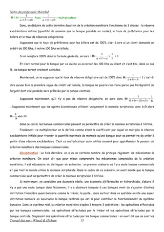 Notes du professeur Morchid
M = H.
abba −+
1
Avec
abba −+
1
= multiplicateur
Donc, on déduire de cette dernière équation de la création monétaire fonctionne de 3 choses : la réserve
excédentaire initiale (quantité de monnaie que la banque possède en caisse), le taux de préférence pour les
billets et le taux de réserves obligatoires.
Supposons que le taux de préférence pour les billets est de 100% c’est à sire si un client demande un
crédit de 100 Dhs, il retire 100 Dhs en billets.
Si on remplace 100% dans la formule générale, on aura : M=
aa −+1
1
=
1
1
= 1
Et c’est normal pour la banque par ce qu’elle va accorder les 100 Dhs au client et c’est fini, dans ce cas
là, les banque seront vraiment coincées.
Maintenant, on va supposer que le taux de réserve obligatoire est de 100% donc M=
bb −+1
1
= 1 c'est-à-
dire qu’une fois la première vague de crédit est lancée, la banque ne pourra rien faire parce que l’intégralité de
l’argent dont elle possède sera prélevée par la banque centrale.
Supposons maintenant, qu’il n’y a pas de réserve obligatoire, on aura donc M=
)0(0
1
bb ×−+
=
b
1
. Supposons maintenant que les agents économiques utilisent uniquement la monnaie scripturale donc b=0 alors
M=
0
1
×H= ∞
Dans ce cas là, les banque commerciales peuvent se permettre de créer la monnaie scripturale à l’infinie.
Finalement, ce multiplicateur on le définie comme étant le coefficient par lequel on multiplie la réserve
excédentaire initiale pour trouver la quantité maximale de monnaie qu’une banque peut se permettre de créer à
partir d’une réserve excédentaire. C’est ce multiplicateur qu’on utilise souvent pour appréhender le pouvoir de
création monétaire des banques commerciales.
Récapitulation : La fois dernière, on a vu un certains nombre de principe régissant les mécanismes la
création monétaire. On avait dit que pour mieux comprendre les mécanismes comptables de la création
monétaire, il est nécessaire de distinguer de scénarios : un premier scénario où il y a seule banque commerciale
et que tout le monde utilise la monnaie scripturale. Dans le cadre de ce scénario, on avait monté que la banque
commerciale peut se ‍permettre de créer la monnaie scripturale à l’infinie.
Si maintenant, on considère une économie réelle, une économie différenciée et hiérarchisée, d’abord il
n’y a pas une seule banque dans l’économie, il y a plusieurs banques à ces banques vient de s’ajouter d’autres
institution financière quasi-bancaire comme le trésor, la poste… mais surtout dans ce système existe une super
institution bancaire en luxuriance la banque centrale qui est là pour contrôler le fonctionnement du système
bancaire. Dans ce système réel, la création monétaire s’opère à travers 3 opérations : les opérations effectuées
par les banques commerciales, les opérations effectuées par le trésor et les opérations effectuées par la
banque centrale. S’agissant des opérations effectuées par les banque commerciales : on avait dit que se sont les
Travail fait par : Wissal & Hicham 15
 