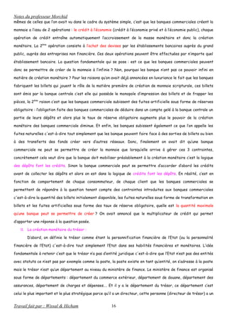 Notes du professeur Morchid
mêmes de celles que l’on avait vu dans le cadre du système simple, c’est que les banques commerciales créent la
monnaie a l’issu de 2 opérations : le crédit à l’économie (crédit à l’économie privé et à l’économie public), chaque
opération de crédit entraîne automatiquement l’accroissement de la masse monétaire et donc la création
monétaire. La 2ème
opération consiste à l’achat des devises par les établissements bancaires auprès du grand
public, auprès des entreprises non financière. Ces deux opérations peuvent être effectuées par n’importe quel
établissement bancaire. La question fondamentale qui se pose : est ce que les banques commerciales peuvent
donc se permettre de créer de la monnaie à l’infinie ? Non, pourquoi les banque n’ont pas ce pouvoir infini en
matière de création monétaire ? Pour les raisons qu’on avait déjà annoncées en luxuriance le fait que les banques
fabriquent les billets qui jouent le rôle de la matière première de création de monnaie scripturale, ces billets
sont émis par la banque centrale c’est elle qui possède le monopole d’impression des billets et de frapper les
pièces, la 2ème
raison c’est que les banques commerciale subissent des fuites artificielle sous forme de réserves
obligatoire : l’obligation faite des banques commerciales de déduire dans un compte gelé à la banque centrale un
partie de leurs dépôts et alors plus le taux de réserve obligatoire augmente plus le pouvoir de la création
monétaire des banques commerciale diminue. Et enfin, les banques subissent également ce que l’on appelle les
fuites naturelles c'est-à-dire tout simplement que les banque peuvent faire face à des sorties de billets ou bien
à des transferts des fonds créer vers d’autres réseaux. Donc, finalement on avait dit qu’une banque
commerciale ne peut se permettre de créer la monnaie que lorsqu’elle arrive à gérer ces 3 contraintes,
concrètement cela veut dire que la banque doit mobiliser préalablement à la création monétaire c’est la logique
des dépôts font les crédits. Sinon la banque commerciale peut se permettre d’accorder d’abord les crédits
avant de collecter les dépôts et alors on est dans la logique de crédits font les dépôts. En réalité, c’est en
fonction de comportement de chaque consommateur, de chaque client que les banques commerciales se
permettent de répondre à la question tenant compte des contraintes introduites aux banques commerciales
c'est-à-dire la quantité des billets initialement disponible, les fuites naturelles sous forme de transformation en
billets et les fuites artificielles sous forme des taux de réserve obligatoire, quelle est la quantité maximale
qu’une banque peut se permettre de créer ? On avait annoncé que le multiplicateur de crédit qui permet
d’apporter une réponse à la question posée.
II. La création monétaire du trésor :
D’abord, on définie le trésor comme étant la personnification financière de l’Etat (ou la personnalité
financière de l’Etat) c'est-à-dire tout simplement l’Etat dans ses habilités financières et monétaires. L’idée
fondamentale à retenir c’est que le trésor n’a pas d’entité juridique c'est-à-dire que l’Etat n’est pas des entités
avec statuts ce n’est pas par exemple comme la poste, la poste existe en tant qu’entité, on s’adresse à la poste
mais le trésor n’est qu’un département au niveau du ministère de finance. Le ministère de finance est organisé
sous forme de départements : département du commerce extérieur, département de douane, département des
assurances, département de charges et dépenses…. Et il y a le département du trésor, ce département c’est
celui le plus important et le plus stratégique parce qu’il a un directeur, cette personne (directeur de trésor) a un
Travail fait par : Wissal & Hicham 16
 