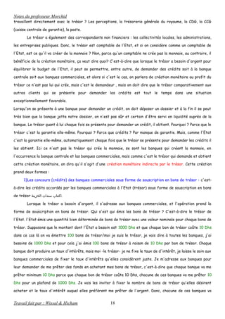 Notes du professeur Morchid
travaillent directement avec le trésor ? Les perceptions, la trésorerie générale du royaume, la CDG, la CCG
(caisse centrale de garantie), la poste.
Le trésor a également des correspondants non financiers : les collectivités locales, les administrations,
les entreprises publiques. Donc, le trésor est comptable de l'Etat, et si on considère comme un comptable de
l'Etat, est ce qu'il va créer de la monnaie ? Non, parce qu'un comptable ne crée pas la monnaie, au contraire, il
bénéficie de la création monétaire, ça veut dire quoi? C'est-à-dire que lorsque le trésor a besoin d'argent pour
équilibrer le budget de l'Etat, il peut se permettre, entre autre, de demander des crédits soit à la banque
centrale soit aux banques commerciales, et alors si c'est le cas, on parlera de création monétaire au profit du
trésor ce n'est pas lui qui crée, mais c'est le demandeur , mais on doit dire que le trésor comparativement aux
autres clients qui se présente pour demander les crédits est tout le temps dans une situation
exceptionnellement favorable.
Lorsqu'on se présente à une banque pour demander un crédit, on doit déposer un dossier et à la fin il se peut
très bien que la banque jette notre dossier, on n'est pas sûr et certain d'être servi en liquidité auprès de la
banque. Le trésor quant à lui chaque fois se présente pour demander un crédit, il obtient. Pourquoi ? Parce que le
trésor c'est la garantie elle-même. Pourquoi ? Parce que crédits ? Par manque de garantie. Mais, comme l'Etat
c'est la garantie elle-même, automatiquement chaque fois que le trésor se présente pour demander les crédits il
les obtient. Ici ce n'est pas le trésor qui crée la monnaie, se sont les banques qui créent la monnaie, en
l'occurrence la banque centrale et las banques commerciales, mais comme c'est le trésor qui demande et obtient
cette création monétaire, on dira qu'il s'agit d'une création monétaire indirecte par le trésor. Cette création
prend deux formes :
1)Les concours (crédits) des banques commerciales sous forme de souscription en bons de trésor : c'est-
à-dire les crédits accordés par les banques commerciales à l'Etat (trésor) sous forme de souscription en bons
de trésor ‫اكتتاب‬‫سندات‬‫الخزينة‬ .
Lorsque le trésor a besoin d'argent, il s'adresse aux banques commerciales, et l'opération prend la
forme de souscription en bons de trésor. Qui s'est qui émis les bons de trésor ? C'est-à-dire le trésor de
l'Etat. l'Etat émis une quantité bien déterminée de bons de trésor avec une valeur nominale pour chaque bons de
trésor. Supposons que le montant dont l'Etat a besoin est 1000 Dhs et que chaque bon de trésor coûte 10 Dhs
dans ce cas là on va émettre 100 bons de trésor/moi je suis le trésor, je vais dire à toutes les banques, j'ai
besoins de 1000 Dhs et pour cela j'ai émis 100 bons de trésor à raison de 10 Dhs par bon de trésor. Chaque
banque doit produire un taux d'intérêts, mais moi -le trésor- je ne fixe le taux de d'intérêt, je laisse le soin aux
banques commerciales de fixer le taux d'intérêts qu'elles considèrent juste. Je m'adresse aux banques pour
leur demander de me prêter des fonds en achetant mes bons de trésor, c'est-à-dire que chaque banque va me
prêter minimum 10 Dhs parce que chaque bon de trésor coûte 10 Dhs, chacune de ces banques va me prêter 10
Dhs pour un plafond de 1000 Dhs. Je vais les inviter à fixer le nombre de bons de trésor qu'elles désirent
acheter et le taux d'intérêt auquel elles préfèrent me prêter de l'argent. Donc, chacune de ces banques va
Travail fait par : Wissal & Hicham 18
 