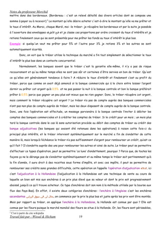 Notes du professeur Morchid
mettre dans des bordereaux. (Bordereau : c'est un relevé détaillé des divers articles dont se compose une
somme à payer ou à recevoir).2
Le montant qu'elle désire acheter c'est-à-dire le montant qu'elle va me prêter et
le taux d'intérêt. Au Maroc, chaque Mardi, moi -le trésor- je récupère les bordereaux et par la suite je possède
à l'ouverture des enveloppes ‫فتح‬‫الظرفة‬ et je classe ces proportions par ordre croissant du taux d'intérêts et je
retiens finalement ceux qui se sont présentés pour me prêter les fonds au taux d'intérêt le plus bas.
Exemple: si quelqu'un veut me prêter pour 5% et l'autre pour 3% je retiens 3% et les autres se sont
automatiquement écartés.
Donc, on voit que le trésor utilise la technique du marché a fin tout simplement de sélectionner le taux
d'intérêt le plus bas dans un contexte concurrentiel.
Normalement, les banques savent que le trésor c'est la garantie elle-même, il n'y a pas de risque
recouvrement et qu'au même temps elles ne sont pas sûr et certaines d'être servies en bon de trésor. Qu'est
ce qu'elles ont généralement tendance à faire ? A réduire le taux d’intérêt et finalement c’est au profit du
trésor, parce que comme on avait déjà annoncé si la banque commerciale qui à le choix entre laisser l’argent
dormir ou prêter cet argent qu’à 0,5% et ne pas passer la nuit à la banque centrale et bon la banque préférait
prêter à 0,5% parce que gagner un peu plus est mieux que ne rien gagner. Donc, le trésor récupère cet argent,
mais comment le trésor récupère cet argent ? Le trésor n’a pas de compte auprès des banques commerciales
n’ont pas non plus de compte auprès de trésor, mais les deux disposent de compte auprès de la banque centrale.
Donc, une fois l’opération est effectuée, un message parviendra à la banque centrale l’inviter à débiter les
comptes des banques commerciales et à créditer les comptes de trésor. Si le crédit pour un mois ; un mois plus
tard la banque centrale dans le cas là sans autorisation procède au débit des comptes de trésor au crédit des
banque adjudicatives (les banques qui avaient été retenues dans les opérations) à raison cette fois-ci du
principal plus intérêts, et le trésor intervient systématiquement sur le marché a fin de s’endetter de cette
manière là, mais lorsqu’à l’échéance le trésor n’a pas suffisamment d’argent pour rembourser un crédit, qu’est ce
qu’il fait ? Il s’endette auprès des uns pour rembourser les autres et ainsi de suite. Le trésor peut se permettre
d’effectuer ce types d’opération, peut se permettre ‘ce luxe’ d’endettement, pourquoi ? Parce que, de toutes les
façons ça ne le dérange pas de s’endetter systématiquement et au même temps le trésor sait pertinemment qu’à
la fin d’année, il aura droit à des recettes sous forme d’impôts, et avec ces impôts, il peut se permettre de
rembourser ses crédits sans grandes difficultés, cette opération on l’appelle l’opération d’adjudication ‫,الدللة‬ ici
c’est l’adjudication à la Hollandaise (l’adjudication à la Hollandaise est une technique de vente au cours de
laquelle un bien est mis aux enchères à un prix plus élevé que sa valeur et dont le prix est progressivement
abaissé jusqu’à ce qu’il trouve acheteur. Ce type d’enchères doit son nom à la méthode utilisée par la bourse aux
flux des Pays-Bas). En effet, il existe deux catégories d’enchères : l’enchère à l’Anglaise c’est les enchères
ascendantes ‫بحال‬‫لي‬‫في‬‫سوق‬‫الزرابي‬ , on commence par le prix le plus bas et juste après les prix vont être montés.
Mais par rapport au trésor, on applique l’enchère à la Hollandaise, la Hollande est connue par quoi ? Elle est
connue par les fleurs puisque le marché mondial des fleurs se situe à la Hollande. Or, les fleurs sont périssables,
2
C'est à partir du cite wikipidia
Travail fait par : Wissal & Hicham 19
 
