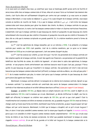 Notes du professeur Morchid
si on vous ouvre un compte chez nous, ça constituer pour nous un handicape plutôt qu’une sorte de facilité et
serez mieux allés chez un banque commerciale et là bas, elles ont un savoir faire au traitement des dossiers des
clients, c’est facile elles ont suffisamment d’argents par contre moi par exemple si je vous ouvre un compte
banque à Marrakech, si vous voulez se déplacer à ‫إيمنتانوث‬ il n’y a pas d’argent de la banque centrale, vous soyez
coincés en matière de recette de fonds, il n’y a pas la banque centrale à ‫ابن‬‫جرير‬ … c'est-à-dire les banques
commerciales sont mieux placées pour gérer les dossier des clients. Au Maroc, la banque centrale n’a que peu
des clients non financiers, le reste c’est les banques commerciales le trésor et d’autres institutions financières.
L’essentielle c’est que la banque centrale n’a pas beaucoup de clients et puisqu’elle n’a pas beaucoup de clients
naturellement elle n’accorde pas des crédits à l’économie et puisqu’elle n’accorde pas de crédits à l’économie. Et
donc elle ne crée pas la monnaie scripturale en grande quantité. Ici, la création monétaire prend la forme de
deux opérations :
La 1ère
c’est les opérations de change manuelles, par ex un individu a 100$, il se présente a la banque
centrale pour vendre ces 100$ c’est possible, c’est de la création monétaire, par ce qu’on va lui donner
l’équivalent en 100$ qui ne circulent pas auparavant, c’est une somme d’argent de plus.
La 2ème
c’est les avances sur crédits, ça veut dire quoi ? Au fait, les personnels de la banque centrale ont
des comptes auprès de la banque centrale, ils sont des agents non financiers, ces personnes ont la possibilité de
bénéficier des facilités de caisse, de crédits de logement… et alors dans le cadre des opérations, la banque
centrale et ses propres clients entretiennent une relations bancaire mais là aussi c’est peu, pourquoi ? Parce
qu’elle n’a pas beaucoup de gans qui travaillent à la banque centrale. Ces personnes ont droit à des services
bancaires que les banques commerciales mettent (offrent). La banque centrale au Maroc, ne crée qu’à peu près 2
à 5% de la masse monétaire pas plus, la raison c’est parce que la banque centrale n’a pas beaucoup de client
particuliers (les agents non financier).
Maintenant, la banque centrale détient, le monopole de la création de la monnaie centrale. Qu’est ce que
la monnaie centrale ? La monnaie centrale est constituée des avoirs de banques commerciales à la banque
centrale et les réserves en pièces et en billet détenus dans leurs coffres (caisse par rapport à une banque).
Exemple : je possède 100 Dhs, je dépose dans un compte bancaire ces 100 Dhs, avant le dépôt on a la
masse monétaire 100 Dhs c’est la monnaie qui circule. Maintenant, je décide d’effectuer le dépôt, une fois le
dépôt est effectué, le banquier va créditer mon compte de 100 Dhs, qui est ce que c’est passé ? C’est la
transformation de la monnaie en billets en monnaie scripturale, moi je possède toujours 100 Dhs mais sa forme a
changé, avant je l’avais sous forme de billets, maintenant sous forme scripturale, je peux toujours payer soit par
chèque, soit par carte bancaire. Maintenant, le billet que la banque a récupéré, est ce qu’il circule toujours ?
Non, et alors il n’est plus considéré comme monnaie c’est la raison pour laquelle on l’appelle la monnaie centrale,
parce que si on considère le billet toujours comme monnaie double comptabilisation : 100 Dhs qui circule sous
forme de billets et sou forme de monnaie scripturale. Ce billet que possède maintenant la banque en caisse
s’appelle monnaie centrale. Si on est fin de journée et le billet est toujours là, la banque commerciale va le
Travail fait par : Wissal & Hicham 26
 