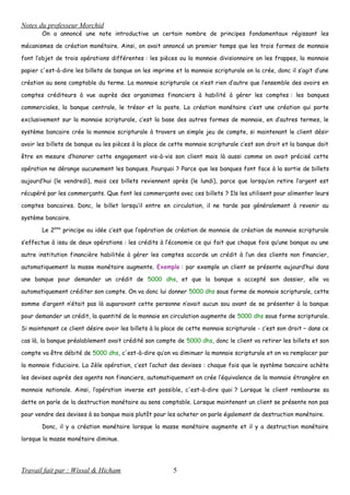 Notes du professeur Morchid
On a annoncé une note introductive un certain nombre de principes fondamentaux régissant les
mécanismes de création monétaire. Ainsi, on avait annoncé un premier temps que les trois formes de monnaie
font l’objet de trois opérations différentes : les pièces ou la monnaie divisionnaire on les frappes, la monnaie
papier c'est-à-dire les billets de banque on les imprime et la monnaie scripturale on la crée, donc il s’agit d’une
création au sens comptable du terme. La monnaie scripturale ce n’est rien d’autre que l’ensemble des avoirs en
comptes créditeurs à vue auprès des organismes financiers à habilité à gérer les comptes : les banques
commerciales, la banque centrale, le trésor et la poste. La création monétaire c’est une création qui porte
exclusivement sur la monnaie scripturale, c’est la base des autres formes de monnaie, en d’autres termes, le
système bancaire crée la monnaie scripturale à travers un simple jeu de compte, si maintenant le client désir
avoir les billets de banque ou les pièces à la place de cette monnaie scripturale c’est son droit et la banque doit
être en mesure d’honorer cette engagement vis-à-vis son client mais là aussi comme on avait précisé cette
opération ne dérange aucunement les banques. Pourquoi ? Parce que les banques font face à la sortie de billets
aujourd’hui (le vendredi), mais ces billets reviennent après (le lundi), parce que lorsqu’on retire l’argent est
récupéré par les commerçants. Que font les commerçants avec ces billets ? Ils les utilisent pour alimenter leurs
comptes bancaires. Donc, le billet lorsqu’il entre en circulation, il ne tarde pas généralement à revenir au
système bancaire.
Le 2ème
principe ou idée c’est que l’opération de création de monnaie de création de monnaie scripturale
s’effectue à issu de deux opérations : les crédits à l’économie ce qui fait que chaque fois qu’une banque ou une
autre institution financière habilitée à gérer les comptes accorde un crédit à l’un des clients non financier,
automatiquement la masse monétaire augmente. Exemple : par exemple un client se présente aujourd’hui dans
une banque pour demander un crédit de 5000 dhs, et que la banque a accepté son dossier, elle va
automatiquement créditer son compte. On va donc lui donner 5000 dhs sous forme de monnaie scripturale, cette
somme d’argent n’était pas là auparavant cette personne n’avait aucun sou avant de se présenter à la banque
pour demander un crédit, la quantité de la monnaie en circulation augmente de 5000 dhs sous forme scripturale.
Si maintenant ce client désire avoir les billets à la place de cette monnaie scripturale - c’est son droit – dans ce
cas là, la banque préalablement avait crédité son compte de 5000 dhs, donc le client va retirer les billets et son
compte va être débité de 5000 dhs, c'est-à-dire qu’on va diminuer la monnaie scripturale et on va remplacer par
la monnaie fiduciaire. La 2èle opération, c’est l’achat des devises : chaque fois que le système bancaire achète
les devises auprès des agents non financiers, automatiquement on crée l’équivalence de la monnaie étrangère en
monnaie nationale. Ainsi, l’opération inverse est possible, c'est-à-dire quoi ? Lorsque le client rembourse sa
dette on parle de la destruction monétaire au sens comptable. Lorsque maintenant un client se présente non pas
pour vendre des devises à sa banque mais plutôt pour les acheter on parle également de destruction monétaire.
Donc, il y a création monétaire lorsque la masse monétaire augmente et il y a destruction monétaire
lorsque la masse monétaire diminue.
Travail fait par : Wissal & Hicham 5
 