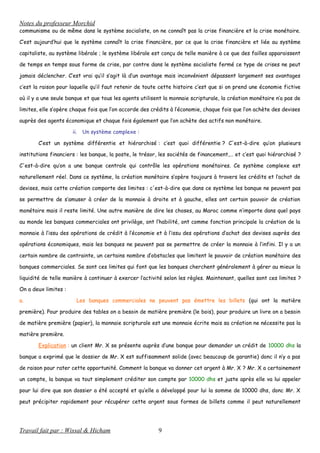Notes du professeur Morchid
communisme ou de même dans le système socialiste, on ne connaît pas la crise financière et la crise monétaire.
C’est aujourd’hui que le système connaît la crise financière, par ce que la crise financière et liée au système
capitaliste, au système libérale ; le système libérale est conçu de telle manière à ce que des failles apparaissent
de temps en temps sous forme de crise, par contre dans le système socialiste fermé ce type de crises ne peut
jamais déclencher. C’est vrai qu’il s’agit là d’un avantage mais inconvénient dépassent largement ses avantages
c’est la raison pour laquelle qu’il faut retenir de toute cette histoire c’est que si on prend une économie fictive
où il y a une seule banque et que tous les agents utilisent la monnaie scripturale, la création monétaire n’a pas de
limites, elle s’opère chaque fois que l’on accorde des crédits à l’économie, chaque fois que l’on achète des devises
auprès des agents économique et chaque fois également que l’on achète des actifs non monétaire.
ii. Un système complexe :
C’est un système différentie et hiérarchisé : c’est quoi différentie ? C'est-à-dire qu’on plusieurs
institutions financiers : les banque, la poste, le trésor, les sociétés de financement,… et c’est quoi hiérarchisé ?
C'est-à-dire qu’on a une banque centrale qui contrôle les opérations monétaires. Ce système complexe est
naturellement réel. Dans ce système, la création monétaire s’opère toujours à travers les crédits et l’achat de
devises, mais cette création comporte des limites : c'est-à-dire que dans ce système les banque ne peuvent pas
se permettre de s’amuser à créer de la monnaie à droite et à gauche, elles ont certain pouvoir de création
monétaire mais il reste limité. Une autre manière de dire les choses, au Maroc comme n’importe dans quel pays
au monde les banques commerciales ont privilège, ont l’habilité, ont comme fonction principale la création de la
monnaie à l’issu des opérations de crédit à l’économie et à l’issu des opérations d’achat des devises auprès des
opérations économiques, mais les banques ne peuvent pas se permettre de créer la monnaie à l’infini. Il y a un
certain nombre de contrainte, un certains nombre d’obstacles que limitent le pouvoir de création monétaire des
banques commerciales. Se sont ces limites qui font que les banques cherchent généralement à gérer au mieux la
liquidité de telle manière à continuer à exercer l’activité selon les règles. Maintenant, quelles sont ces limites ?
On a deux limites :
a. Les banques commerciales ne peuvent pas émettre les billets (qui ont la matière
première). Pour produire des tables on a besoin de matière première (le bois), pour produire un livre on a besoin
de matière première (papier), la monnaie scripturale est une monnaie écrite mais sa création ne nécessite pas la
matière première.
Explication : un client Mr. X se présente auprès d’une banque pour demander un crédit de 10000 dhs la
banque a exprimé que le dossier de Mr. X est suffisamment solide (avec beaucoup de garantie) donc il n’y a pas
de raison pour rater cette opportunité. Comment la banque va donner cet argent à Mr. X ? Mr. X a certainement
un compte, la banque va tout simplement créditer son compte par 10000 dhs et juste après elle va lui appeler
pour lui dire que son dossier a été accepté et qu’elle a développé pour lui la somme de 10000 dhs, donc Mr. X
peut précipiter rapidement pour récupérer cette argent sous formes de billets comme il peut naturellement
Travail fait par : Wissal & Hicham 9
 