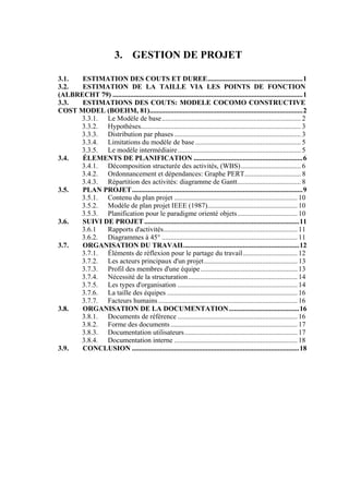 3. GESTION DE PROJET
3.1. ESTIMATION DES COUTS ET DUREE......................................................1
3.2. ESTIMATION DE LA TAILLE VIA LES POINTS DE FONCTION
(ALBRECHT 79) ............................................................................................................1
3.3. ESTIMATIONS DES COUTS: MODELE COCOMO CONSTRUCTIVE
COST MODEL (BOEHM, 81).......................................................................................2
3.3.1. Le Modèle de base............................................................................... 2
3.3.2. Hypothèses........................................................................................... 3
3.3.3. Distribution par phases........................................................................ 3
3.3.4. Limitations du modèle de base............................................................ 5
3.3.5. Le modèle intermédiaire...................................................................... 5
3.4. ÉLEMENTS DE PLANIFICATION ..............................................................6
3.4.1. Décomposition structurée des activités, (WBS).................................. 6
3.4.2. Ordonnancement et dépendances: Graphe PERT................................ 8
3.4.3. Répartition des activités: diagramme de Gantt.................................... 8
3.5. PLAN PROJET.................................................................................................9
3.5.1. Contenu du plan projet ...................................................................... 10
3.5.2. Modèle de plan projet IEEE (1987)................................................... 10
3.5.3. Planification pour le paradigme orienté objets.................................. 10
3.6. SUIVI DE PROJET ........................................................................................11
3.6.1 Rapports d'activités............................................................................ 11
3.6.2. Diagrammes à 45° ............................................................................. 11
3.7. ORGANISATION DU TRAVAIL.................................................................12
3.7.1. Éléments de réflexion pour le partage du travail............................... 12
3.7.2. Les acteurs principaux d'un projet..................................................... 13
3.7.3. Profil des membres d'une équipe....................................................... 13
3.7.4. Nécessité de la structuration.............................................................. 14
3.7.5. Les types d'organisation .................................................................... 14
3.7.6. La taille des équipes .......................................................................... 16
3.7.7. Facteurs humains............................................................................... 16
3.8. ORGANISATION DE LA DOCUMENTATION........................................16
3.8.1. Documents de référence .................................................................... 16
3.8.2. Forme des documents ........................................................................ 17
3.8.3. Documentation utilisateurs................................................................ 17
3.8.4. Documentation interne ...................................................................... 18
3.9. CONCLUSION ...............................................................................................18
 