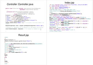 Controller :Controller.java
37
public class Controller extends javax.servlet.http.HttpServlet
implements javax.servlet.Servlet{
//...
protected void doGet(HttpServletRequest request,
HttpServletResponse response)
throws ServletException, IOException{
Etudiant e = new Etudiant();
e.nom = request.getParameter("nom");
e.prenom = request.getParameter("prénom");
e.sexe = request.getParameter("sexe");
e.transport = request.getParameterValues("transport");
e.CP = request.getParameter("CP");
request.setAttribute("Model", e); // On ajoute l'attribut model à la
requête
RequestDispatcher view = request.getRequestDispatcher("result.jsp");
//Déléguer la génération de la réponse à la JSP depuis une servlet
view.forward(request, response); // On forward la requête la JSP
}
Index.jsp
<%@ page language="java" contentType="text/html; charset=ISO-8859-
1« pageEncoding="ISO-8859-1"%>
<%@ page import="Modele.Etudiant" %>
<%@ page import="java.util.*" %>
<!DOCTYPE html PUBLIC "-//W3C//DTD HTML 4.01 >
<html><head><title>Entrez une Personne</title></head>
<body>
<% Etudiant e = (Etudiant)request.getAttribute("Model");
if(e == null) e = new Etudiant(); %>
<Form method="post" action="Controller" >
Nom :<input type="text" name="nom" value="<%= e.nom %>"/><br />
Prénom :<input type="text" name="prenom" value="<%= e.prenom %>"/><br/>
Sexe :<select name="sexe">
<option value="h" <% if(e.sexe.compareTo("h") == 0) { %> selected =
"selected" <% } %> >Homme</option>
<option value="f" <% if(e.sexe.compareTo("f") == 0) { %> selected =
"selected" <% } %> >Femme</option>
</select><br />
Code Postal : <input type="text" name="CP" <% if(e.CP != -1) { %>
value="<%= e.CP %>" <% } %> /><br />
<input type="submit" value="Submit" /><br />
</Form></body></html>
Result.jsp
<body>
<%
Modele.Etudiant e =
(Modele.Etudiant)request.getAttribute("Model");
%>
<center><b>Vos identifiants ont été bien enregistrés</b></center>
<table border=1>
<tr><td>Nom</td>
<td><%= e.nom.toUpperCase() %></td></tr>
<tr><td>Prénom</td>
<td><%= e.prenom %></td></tr>
<tr><td>Sexe</td>
<td><% if( e.sexe.compareTo("h") == 0)
{%>
Homme
<%}
else
{
%>
Femme
<% } %>
</td>
 